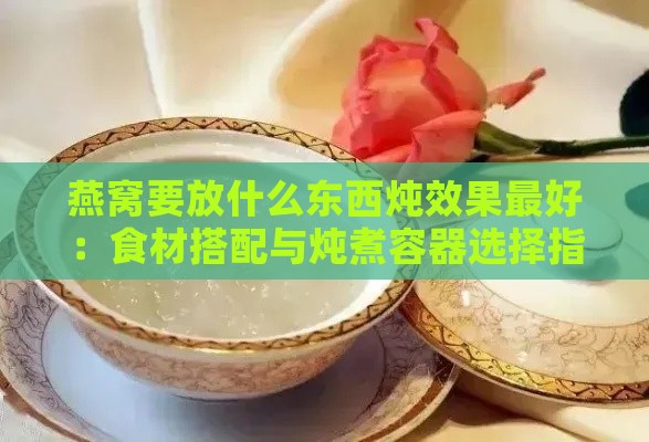 燕窝要放什么东西炖效果更好：食材搭配与炖煮容器选择指南