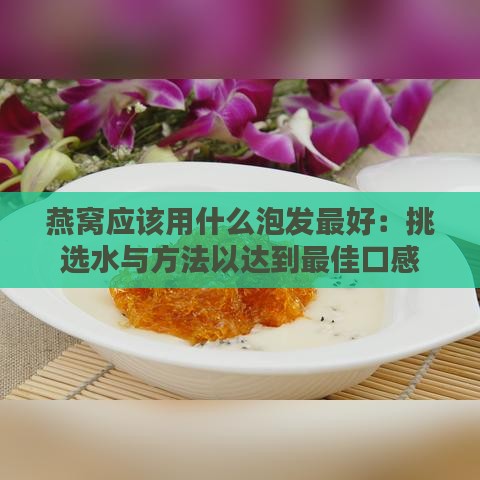 燕窝应该用什么泡发更好：挑选水与方法以达到更佳口感