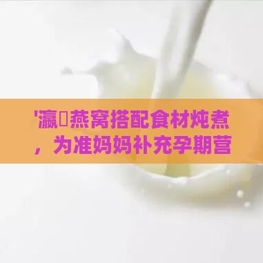 '瀛曞燕窝搭配食材炖煮，为准妈妈补充孕期营养的更佳方案'