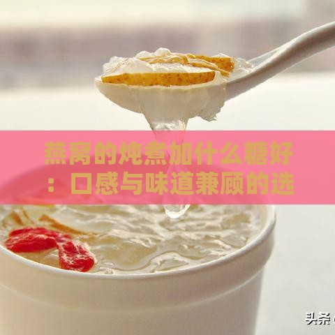 燕窝的炖煮加什么糖好：口感与味道兼顾的选择