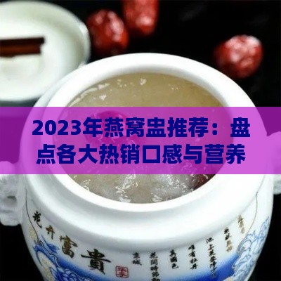 2023年燕窝盅推荐：盘点各大热销口感与营养对比指南