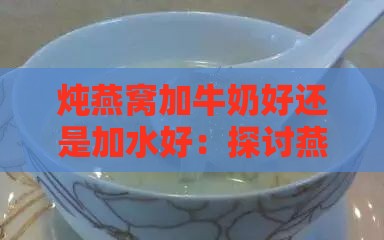 炖燕窝加牛奶好还是加水好：探讨燕窝炖制更佳液体伴侣