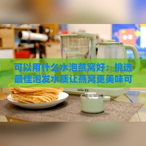 可以用什么水泡燕窝好：挑选更佳泡发水质让燕窝更美味可口、好喝不腻