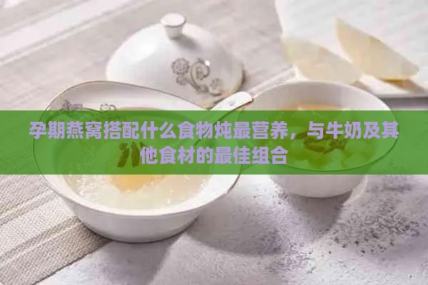 孕期燕窝搭配什么食物炖最营养，与牛奶及其他食材的更佳组合