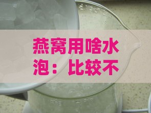 燕窝用啥水泡：比较不同水质泡发效果与推荐更佳选择