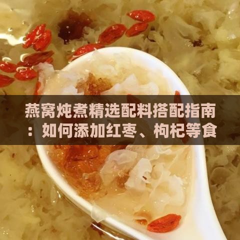 燕窝炖煮精选配料搭配指南：如何添加红枣、枸杞等食材提升营养与风味