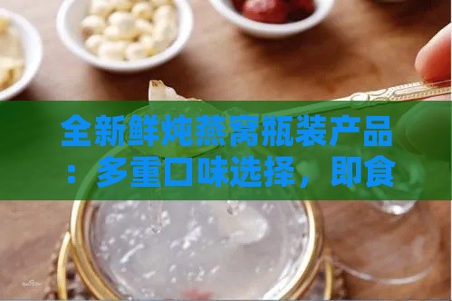 全新鲜炖燕窝瓶装产品：多重口味选择，即食方便，满足各种滋补需求